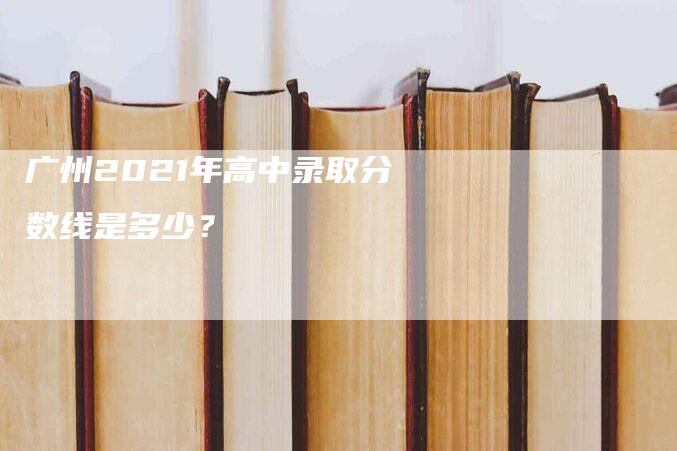 广州2021年高中录取分数线是多少？