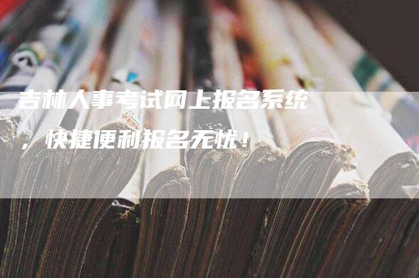 吉林人事考试网上报名系统，快捷便利报名无忧！