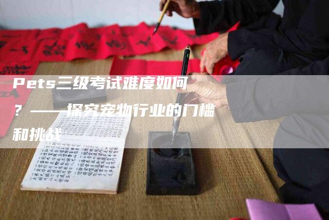 Pets三级考试难度如何？——探究宠物行业的门槛和挑战