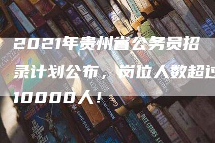 2021年贵州省公务员招录计划公布，岗位人数超过10000人！