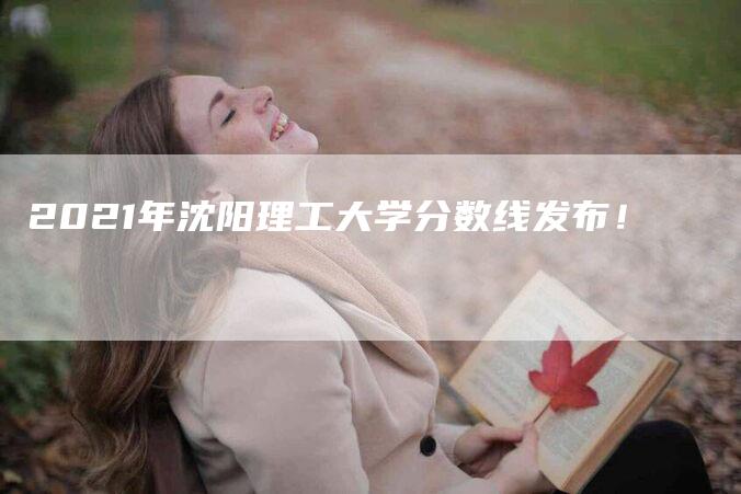 2021年沈阳理工大学分数线发布！