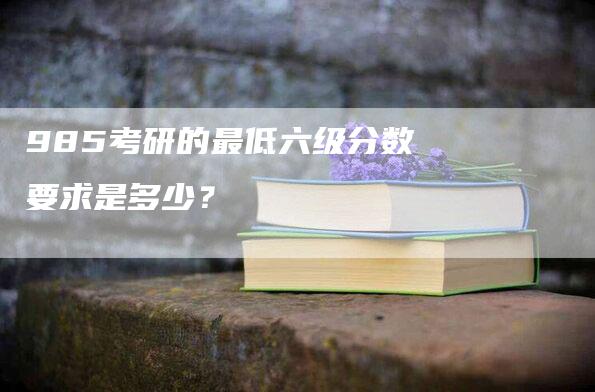 985考研的最低六级分数要求是多少？