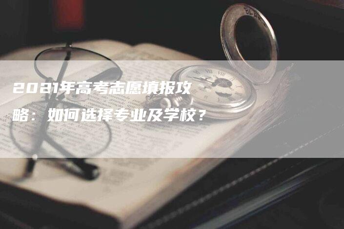 2021年高考志愿填报攻略：如何选择专业及学校？