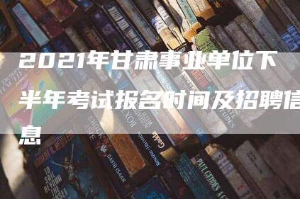 2021年甘肃事业单位下半年考试报名时间及招聘信息