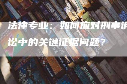 法律专业：如何应对刑事诉讼中的关键证据问题？