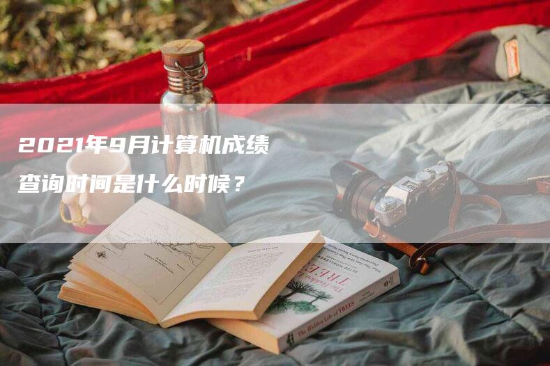 2021年9月计算机成绩查询时间是什么时候？