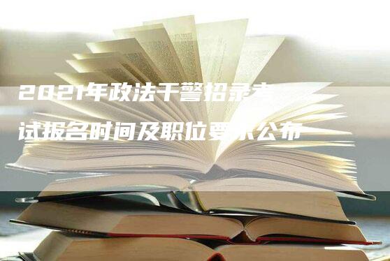 2021年政法干警招录考试报名时间及职位要求公布