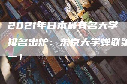 2021年日本最有名大学排名出炉：东京大学蝉联第一！