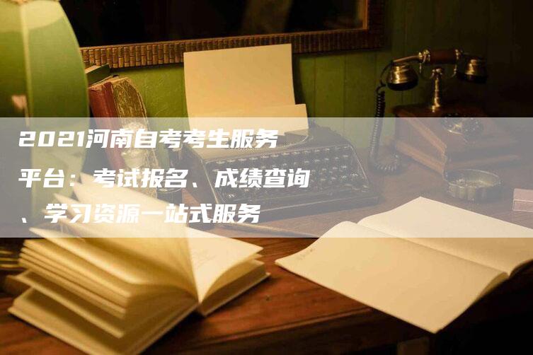 2021河南自考考生服务平台：考试报名、成绩查询、学习资源一站式服务