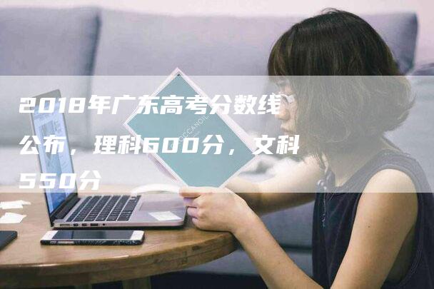 2018年广东高考分数线公布，理科600分，文科550分