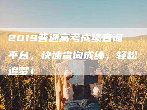 2019普通高考成绩查询平台，快速查询成绩，轻松追梦！