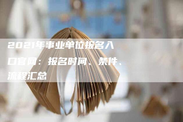 2021年事业单位报名入口官网：报名时间、条件、流程汇总