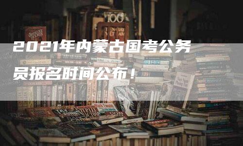 2021年内蒙古国考公务员报名时间公布！