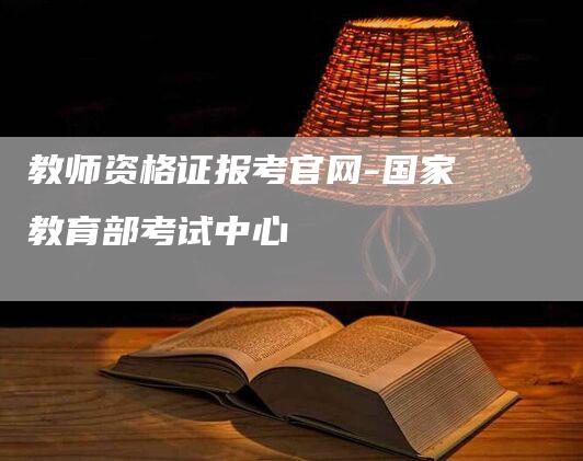 教师资格证报考官网-国家教育部考试中心