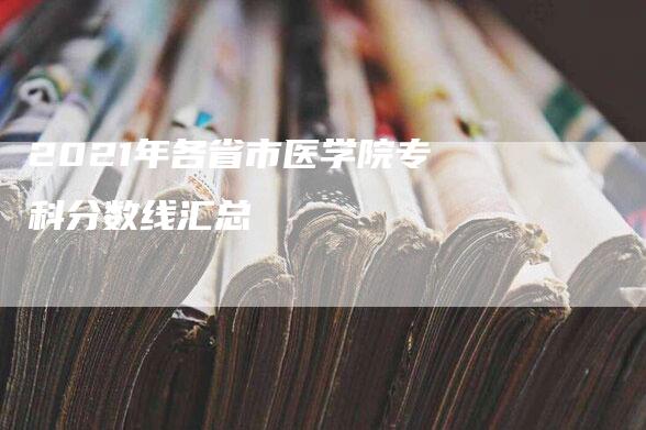 2021年各省市医学院专科分数线汇总