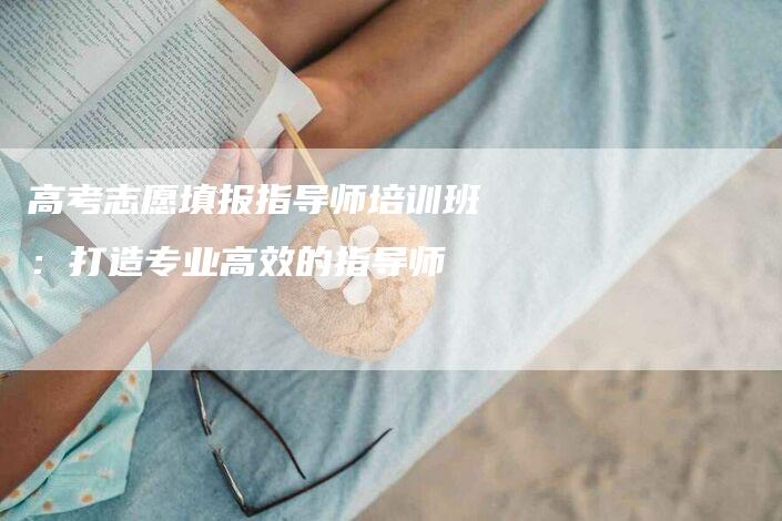 高考志愿填报指导师培训班：打造专业高效的指导师