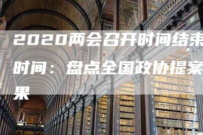 2020两会召开时间结束时间：盘点全国政协提案成果