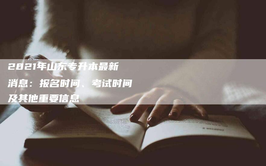 2021年山东专升本最新消息：报名时间、考试时间及其他重要信息