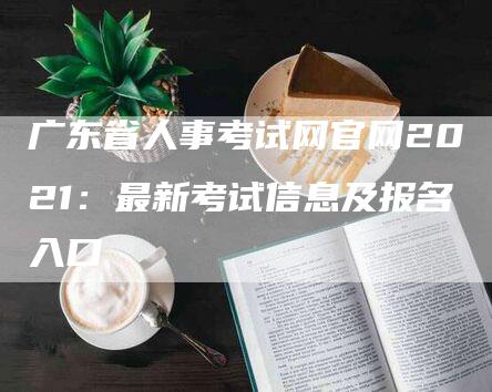 广东省人事考试网官网2021：最新考试信息及报名入口