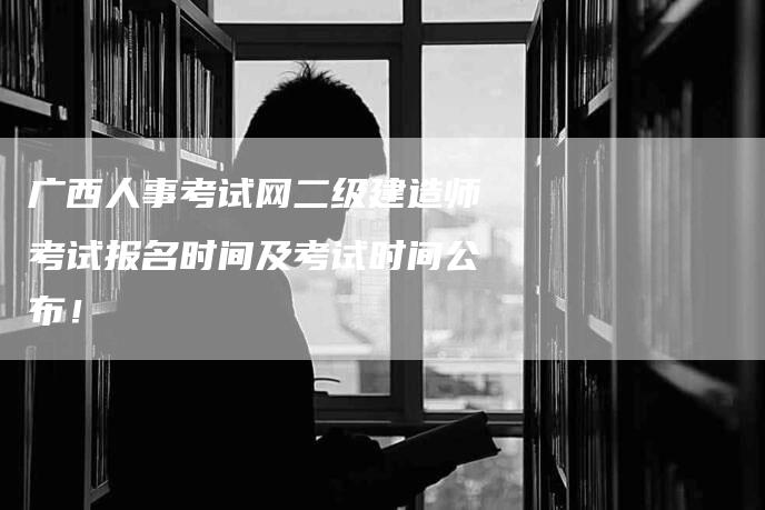 广西人事考试网二级建造师考试报名时间及考试时间公布！