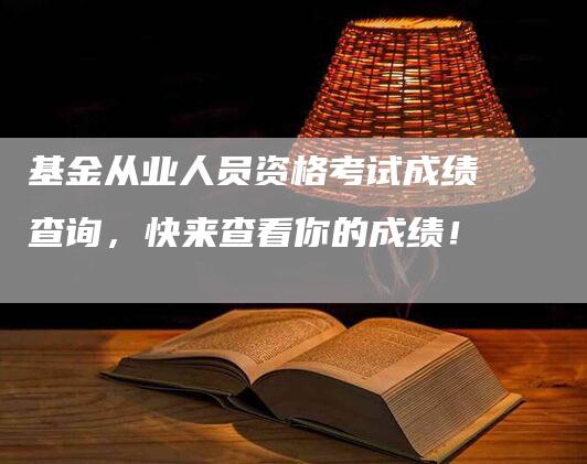 基金从业人员资格考试成绩查询，快来查看你的成绩！