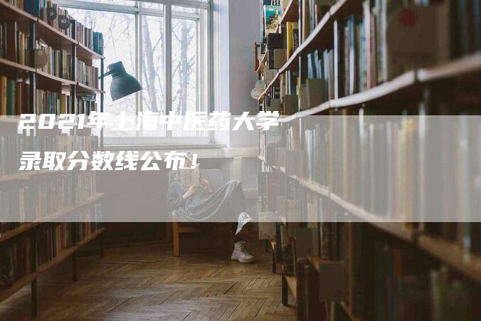 2021年上海中医药大学录取分数线公布！