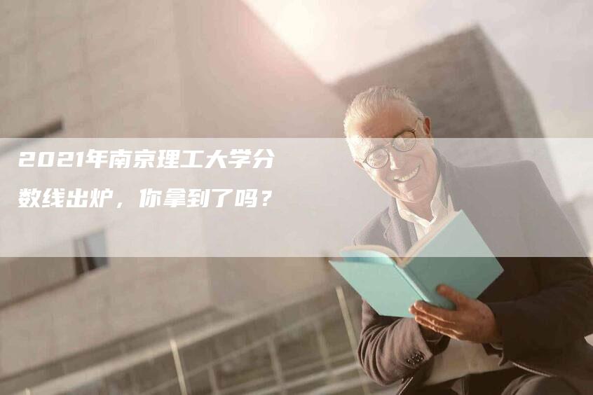 2021年南京理工大学分数线出炉，你拿到了吗？