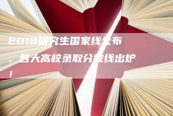 2018研究生国家线公布，各大高校录取分数线出炉！