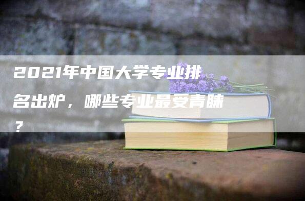 2021年中国大学专业排名出炉，哪些专业最受青睐？