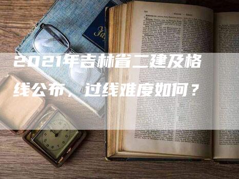 2021年吉林省二建及格线公布，过线难度如何？