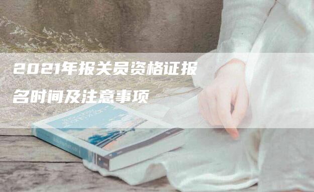 2021年报关员资格证报名时间及注意事项