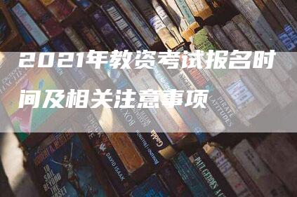 2021年教资考试报名时间及相关注意事项