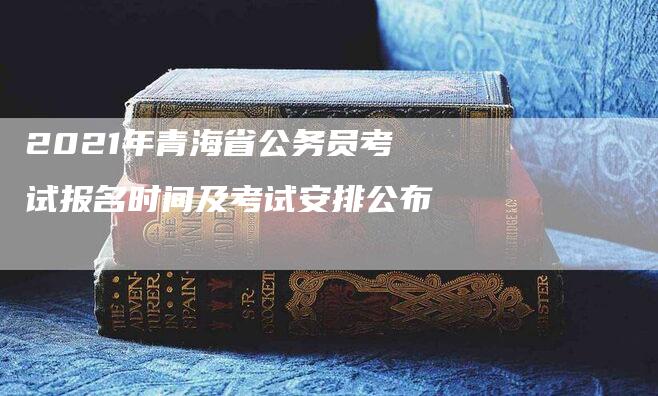 2021年青海省公务员考试报名时间及考试安排公布