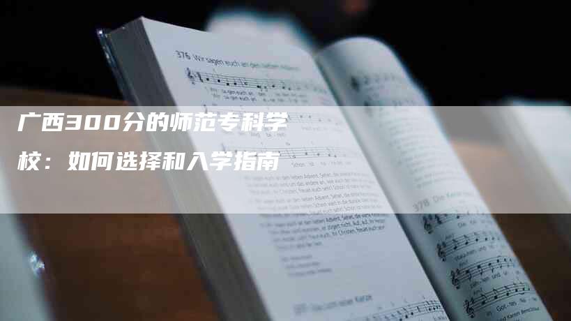 广西300分的师范专科学校：如何选择和入学指南