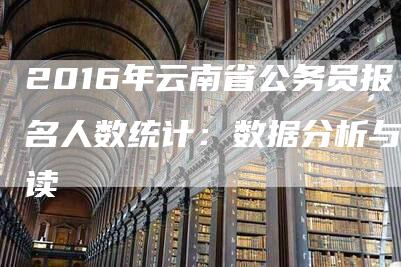 2016年云南省公务员报名人数统计：数据分析与解读