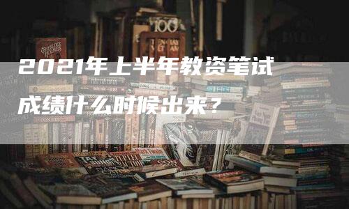 2021年上半年教资笔试成绩什么时候出来？