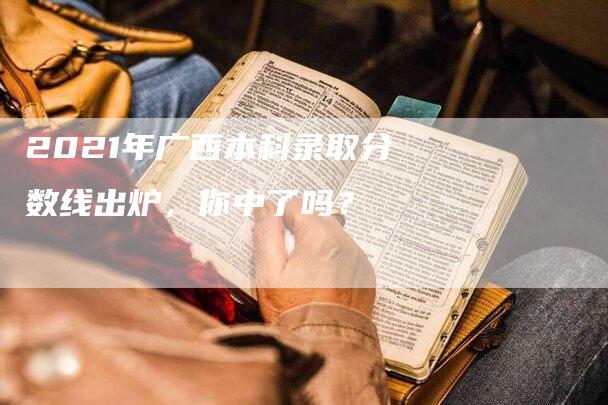 2021年广西本科录取分数线出炉，你中了吗？