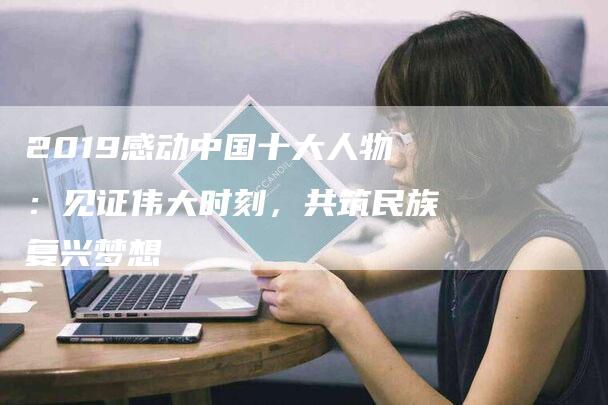 2019感动中国十大人物：见证伟大时刻，共筑民族复兴梦想