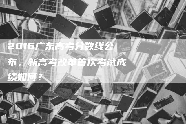 2016广东高考分数线公布，新高考改革首次考试成绩如何？