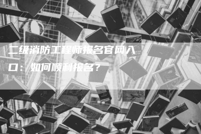 二级消防工程师报名官网入口：如何顺利报名？