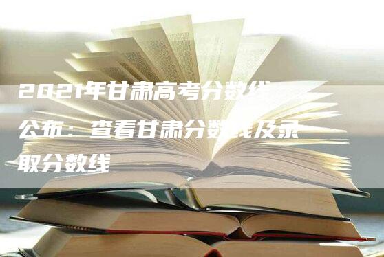 2021年甘肃高考分数线公布：查看甘肃分数线及录取分数线