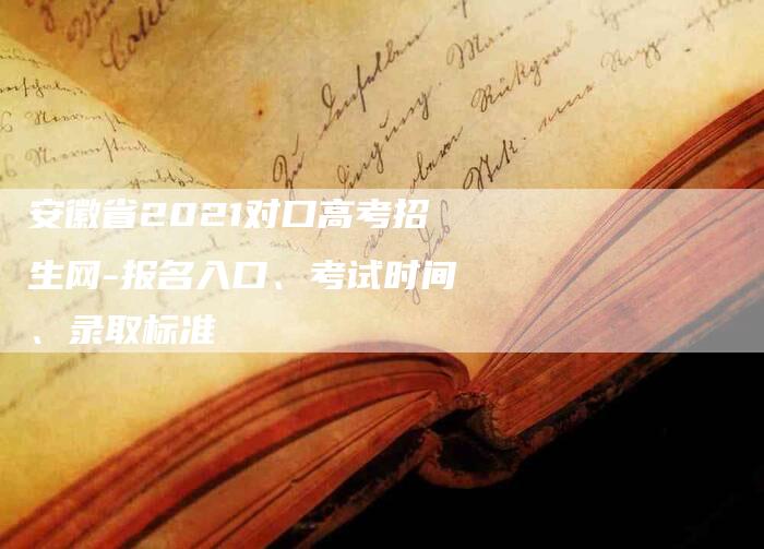 安徽省2021对口高考招生网-报名入口、考试时间、录取标准