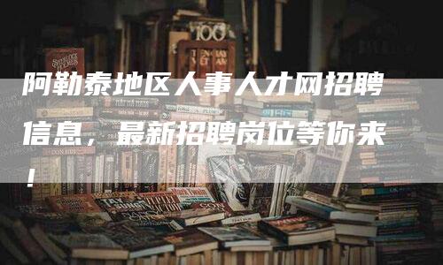 阿勒泰地区人事人才网招聘信息，最新招聘岗位等你来！