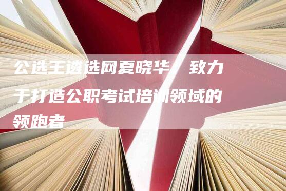 公选王遴选网夏晓华：致力于打造公职考试培训领域的领跑者