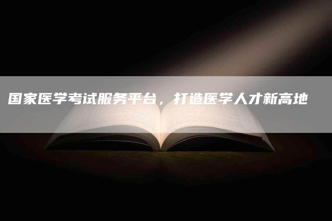 国家医学考试服务平台，打造医学人才新高地