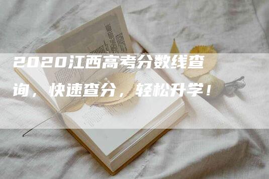 2020江西高考分数线查询，快速查分，轻松升学！