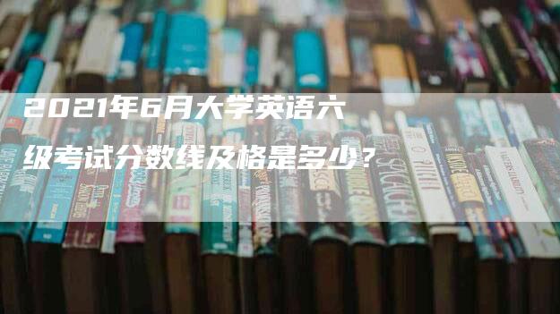 2021年6月大学英语六级考试分数线及格是多少？