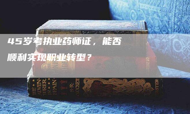 45岁考执业药师证，能否顺利实现职业转型？