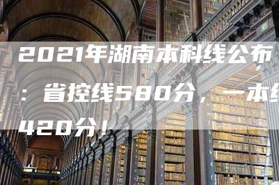 2021年湖南本科线公布：省控线580分，一本线420分！