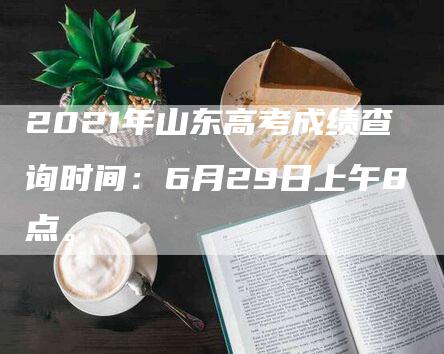 2021年山东高考成绩查询时间：6月29日上午8点。